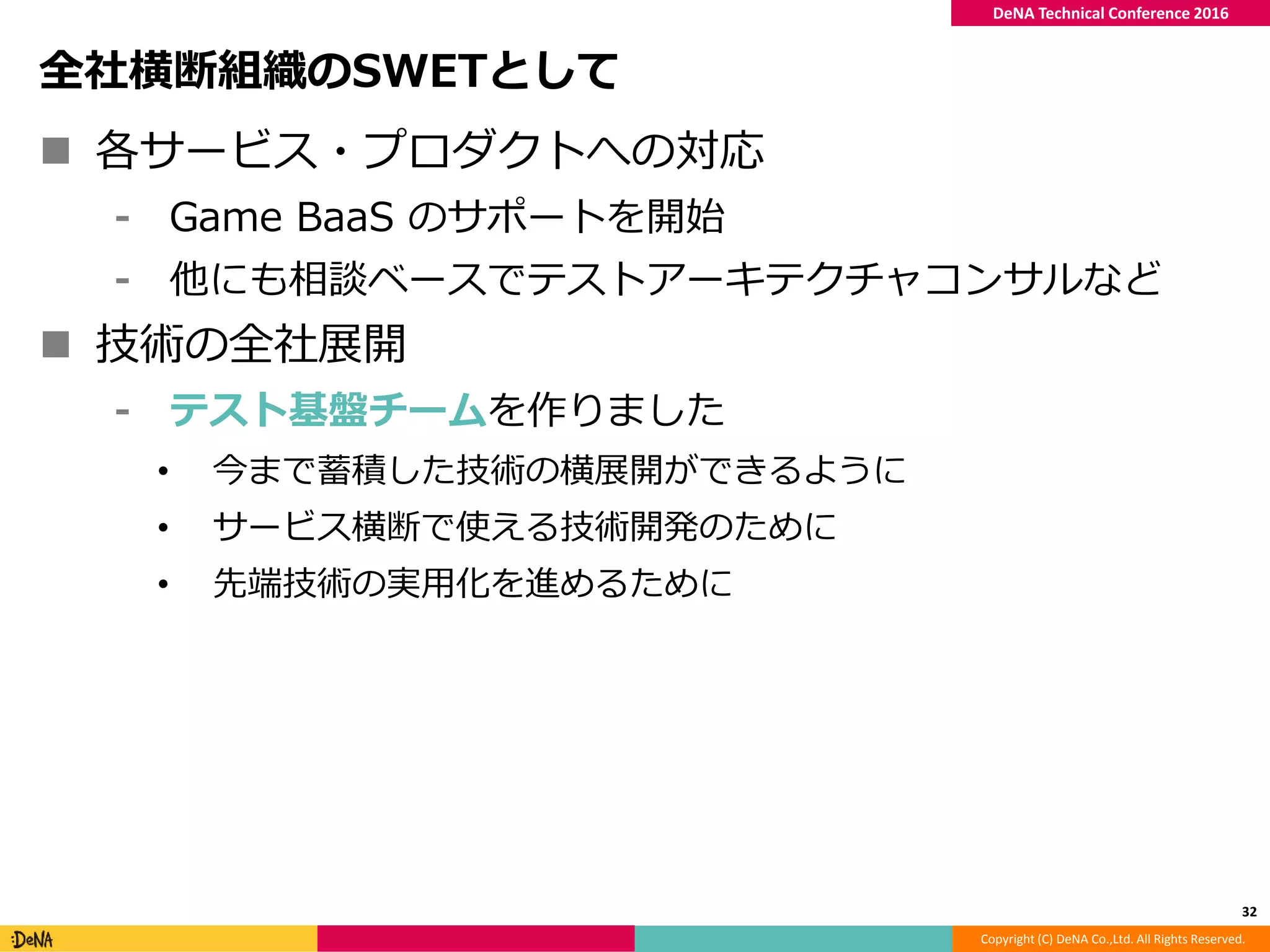 Copyright (C) DeNA Co.,Ltd. All Rights Reserved.
DeNA Technical Conference 2016
全社横断組織のSWETとして
 各サービス・プロダクトへの対応
⁃ Game BaaS のサポートを開始
⁃ 他にも相談ベースでテストアーキテクチャコンサルなど
 技術の全社展開
⁃ テスト基盤チームを作りました
• 今まで蓄積した技術の横展開ができるように
• サービス横断で使える技術開発のために
• 先端技術の実用化を進めるために
32
 