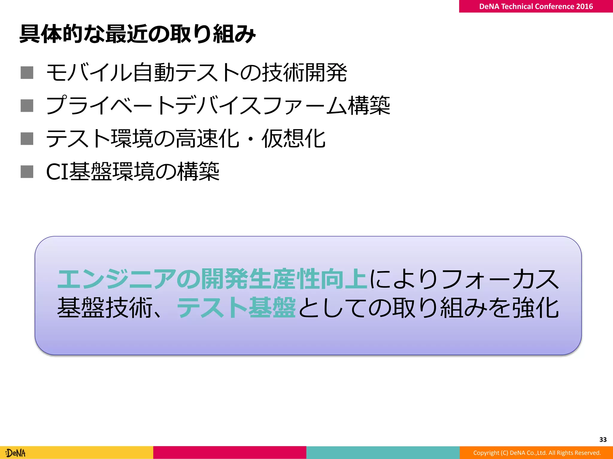 Copyright (C) DeNA Co.,Ltd. All Rights Reserved.
DeNA Technical Conference 2016
具体的な最近の取り組み
 モバイル自動テストの技術開発
 プライベートデバイスファーム構築
 テスト環境の高速化・仮想化
 CI基盤環境の構築
33
エンジニアの開発生産性向上によりフォーカス
基盤技術、テスト基盤としての取り組みを強化
 