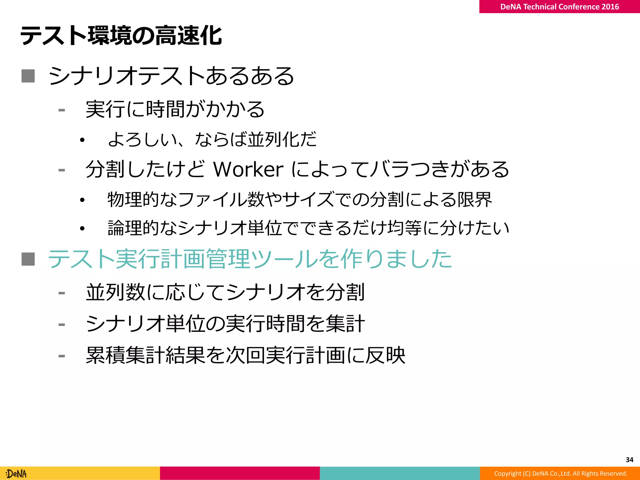 Copyright (C) DeNA Co.,Ltd. All Rights Reserved.
DeNA Technical Conference 2016
テスト環境の高速化
 シナリオテストあるある
⁃ 実行に時間がかかる
• よろしい、ならば並列化だ
⁃ 分割したけど Worker によってバラつきがある
• 物理的なファイル数やサイズでの分割による限界
• 論理的なシナリオ単位でできるだけ均等に分けたい
 テスト実行計画管理ツールを作りました
⁃ 並列数に応じてシナリオを分割
⁃ シナリオ単位の実行時間を集計
⁃ 累積集計結果を次回実行計画に反映
34
 
