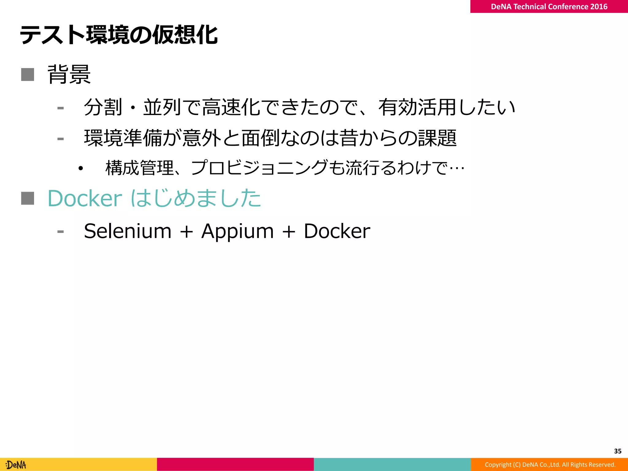 Copyright (C) DeNA Co.,Ltd. All Rights Reserved.
DeNA Technical Conference 2016
テスト環境の仮想化
 背景
⁃ 分割・並列で高速化できたので、有効活用したい
⁃ 環境準備が意外と面倒なのは昔からの課題
• 構成管理、プロビジョニングも流行るわけで…
 Docker はじめました
⁃ Selenium + Appium + Docker
35
 