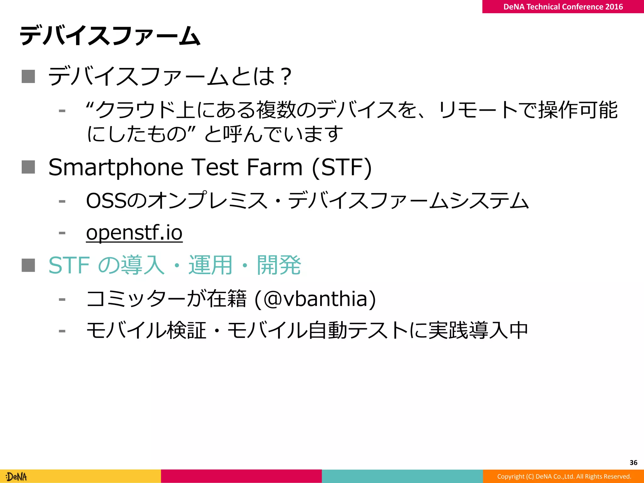 Copyright (C) DeNA Co.,Ltd. All Rights Reserved.
DeNA Technical Conference 2016
デバイスファーム
 デバイスファームとは？
⁃ “クラウド上にある複数のデバイスを、リモートで操作可能
にしたもの” と呼んでいます
 Smartphone Test Farm (STF)
⁃ OSSのオンプレミス・デバイスファームシステム
⁃ openstf.io
 STF の導入・運用・開発
⁃ コミッターが在籍 (@vbanthia)
⁃ モバイル検証・モバイル自動テストに実践導入中
36
 