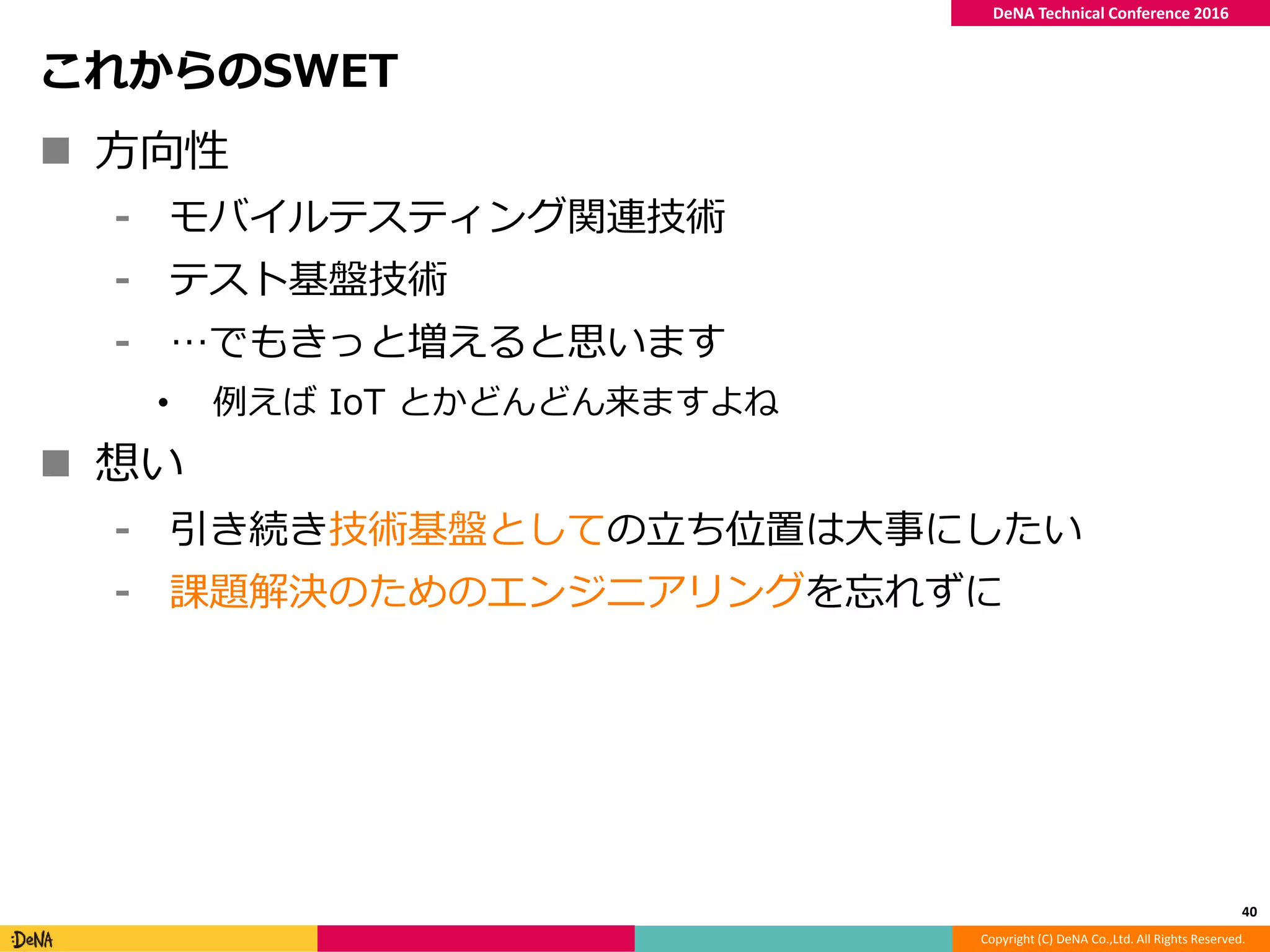 Copyright (C) DeNA Co.,Ltd. All Rights Reserved.
DeNA Technical Conference 2016
これからのSWET
 方向性
⁃ モバイルテスティング関連技術
⁃ テスト基盤技術
⁃ …でもきっと増えると思います
• 例えば IoT とかどんどん来ますよね
 想い
⁃ 引き続き技術基盤としての立ち位置は大事にしたい
⁃ 課題解決のためのエンジニアリングを忘れずに
40
 