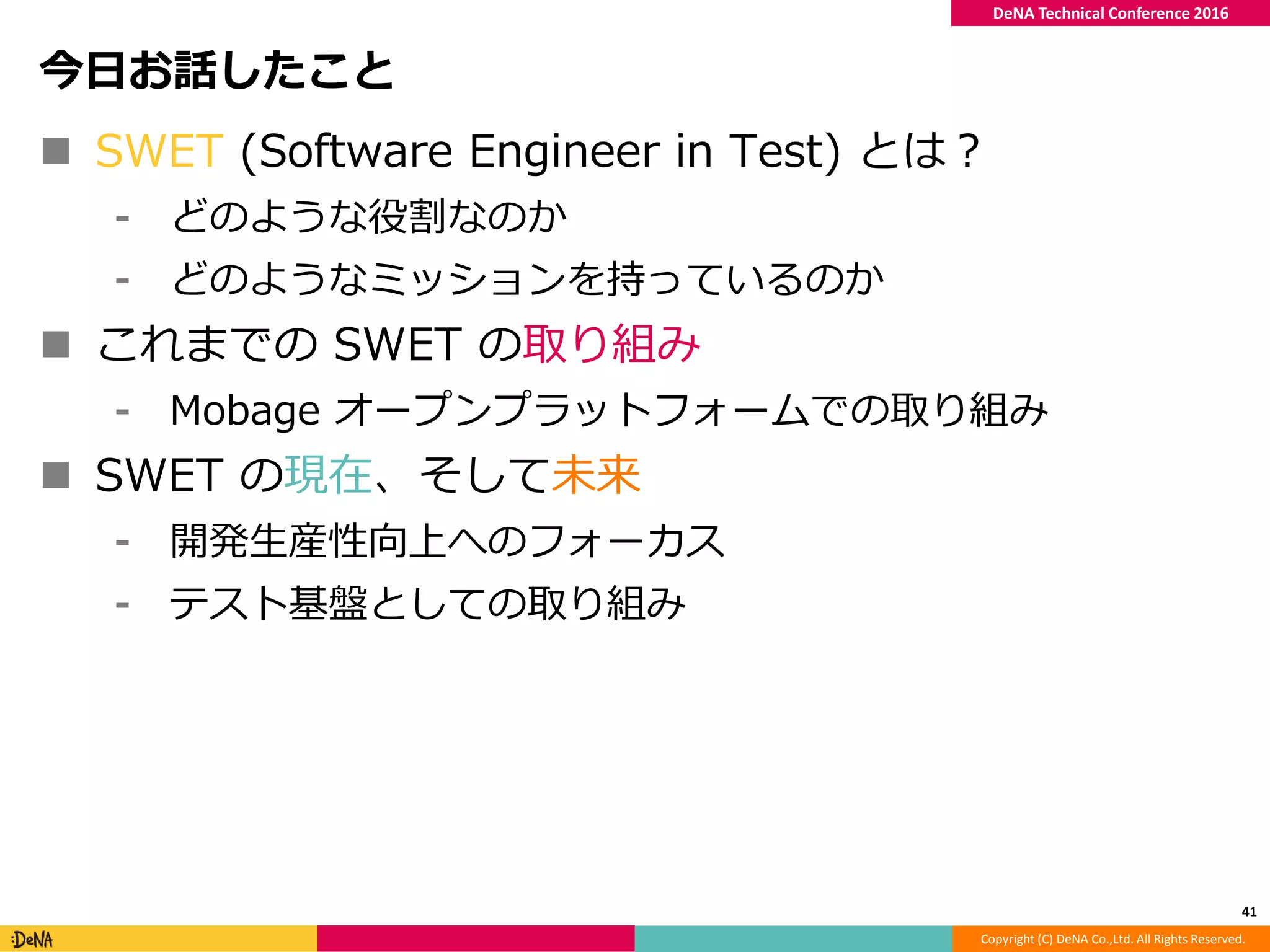 Copyright (C) DeNA Co.,Ltd. All Rights Reserved.
DeNA Technical Conference 2016
今日お話したこと
 SWET (Software Engineer in Test) とは？
⁃ どのような役割なのか
⁃ どのようなミッションを持っているのか
 これまでの SWET の取り組み
⁃ Mobage オープンプラットフォームでの取り組み
 SWET の現在、そして未来
⁃ 開発生産性向上へのフォーカス
⁃ テスト基盤としての取り組み
41
 