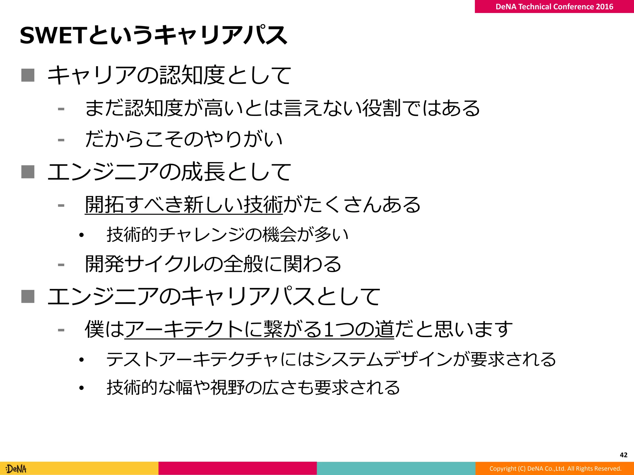 Copyright (C) DeNA Co.,Ltd. All Rights Reserved.
DeNA Technical Conference 2016
SWETというキャリアパス
 キャリアの認知度として
⁃ まだ認知度が高いとは言えない役割ではある
⁃ だからこそのやりがい
 エンジニアの成長として
⁃ 開拓すべき新しい技術がたくさんある
• 技術的チャレンジの機会が多い
⁃ 開発サイクルの全般に関わる
 エンジニアのキャリアパスとして
⁃ 僕はアーキテクトに繋がる1つの道だと思います
• テストアーキテクチャにはシステムデザインが要求される
• 技術的な幅や視野の広さも要求される
42
 
