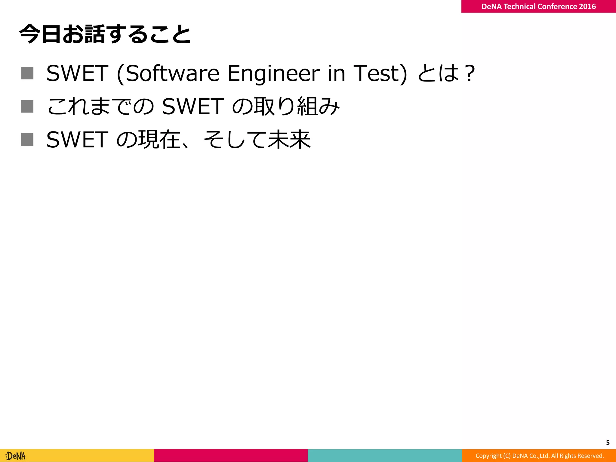 Copyright (C) DeNA Co.,Ltd. All Rights Reserved.
DeNA Technical Conference 2016
今日お話すること
 SWET (Software Engineer in Test) とは？
 これまでの SWET の取り組み
 SWET の現在、そして未来
5
 