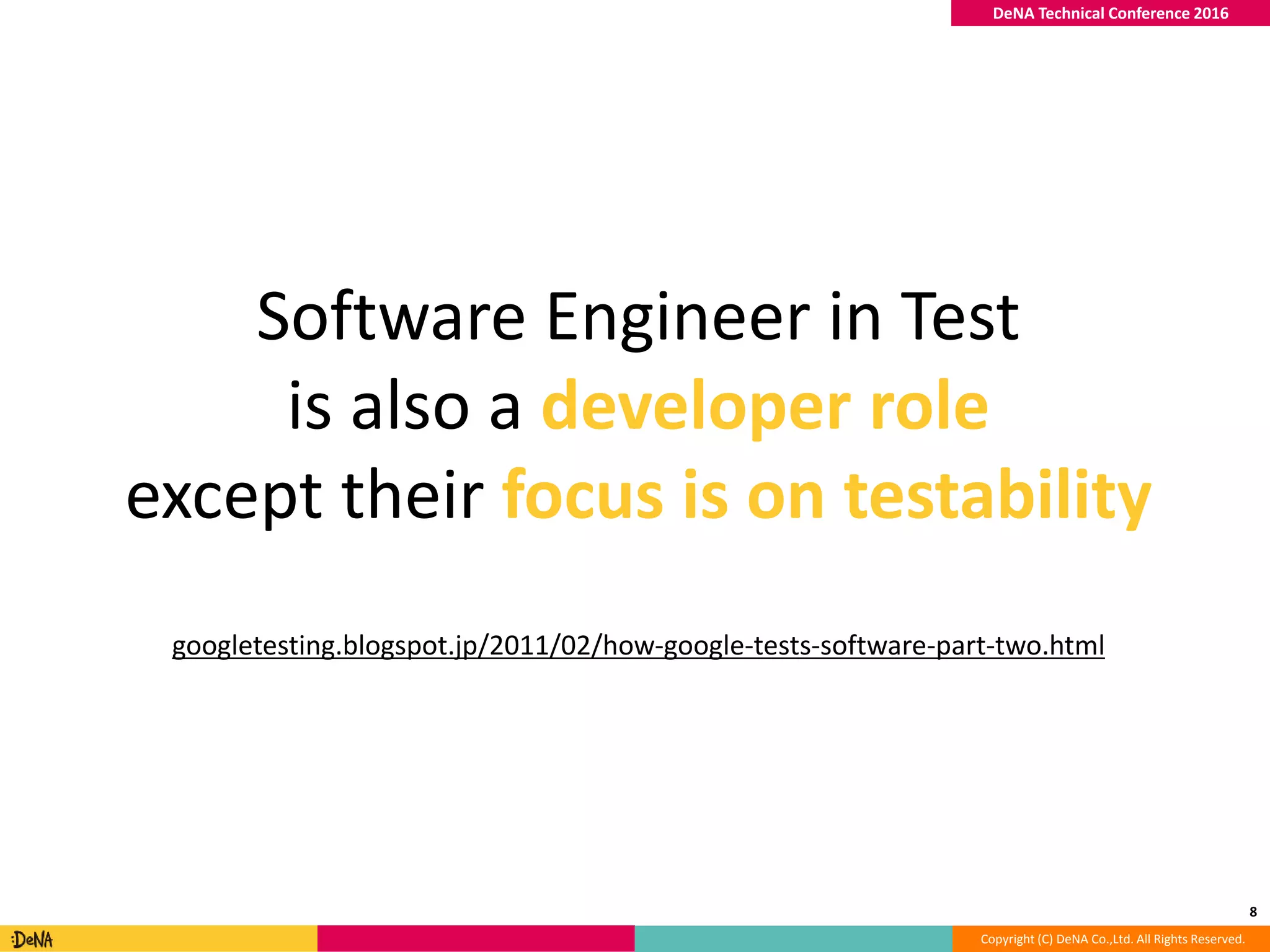 Copyright (C) DeNA Co.,Ltd. All Rights Reserved.
DeNA Technical Conference 2016
8
Software Engineer in Test
is also a developer role
except their focus is on testability
googletesting.blogspot.jp/2011/02/how-google-tests-software-part-two.html
 
