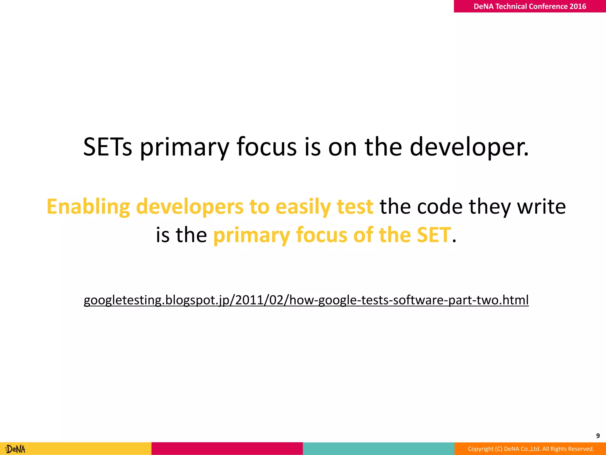Copyright (C) DeNA Co.,Ltd. All Rights Reserved.
DeNA Technical Conference 2016
9
SETs primary focus is on the developer.
Enabling developers to easily test the code they write
is the primary focus of the SET.
googletesting.blogspot.jp/2011/02/how-google-tests-software-part-two.html
 