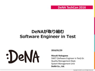 Copyright (C) DeNA Co.,Ltd. All Rights Reserved.
DeNA TechCon 2016
DeNAが取り組む
Software Engineer in Test
2016/01/29
Masaki Nakagawa
SWET (Software Engineer in Test) Gr.
Quality Management Dept.
System Management Unit
DeNA Co., Ltd.
 