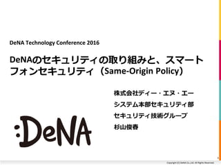 Copyright (C) DeNA Co.,Ltd. All Rights Reserved.
DeNA Technology Conference 2016
DeNAのセキュリティの取り組みと、スマート
フォンセキュリティ（Same-Origin Policy）
株式会社ディー・エヌ・エー
システム本部セキュリティ部
セキュリティ技術グループ
杉山俊春
1
 