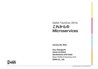 Copyright	(C)	DeNA	Co.,Ltd.	All	Rights	Reserved.	
これからの
Microservices
DeNA TechCon 2016
January	29,	2016	
Toru	Yamaguchi	
Senior	Architect		
Sub	Business	Unit	Head	
Open	Pla=orm	Business	Unit	
DeNA	Co.,	Ltd.		
 