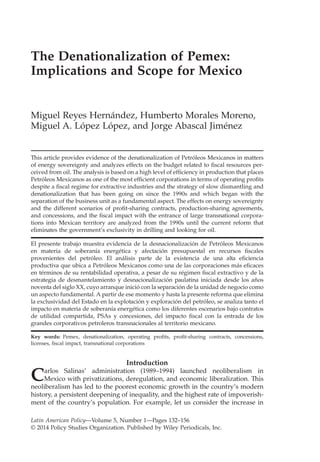 The Denationalization of Pemex:
Implications and Scope for Mexico
Miguel Reyes Hernández, Humberto Morales Moreno,
Miguel A. López López, and Jorge Abascal Jiménez
This article provides evidence of the denationalization of Petróleos Mexicanos in matters
of energy sovereignty and analyzes effects on the budget related to ﬁscal resources per-
ceived from oil. The analysis is based on a high level of efﬁciency in production that places
Petróleos Mexicanos as one of the most efﬁcient corporations in terms of operating proﬁts
despite a ﬁscal regime for extractive industries and the strategy of slow dismantling and
denationalization that has been going on since the 1990s and which began with the
separation of the business unit as a fundamental aspect. The effects on energy sovereignty
and the different scenarios of proﬁt-sharing contracts, production-sharing agreements,
and concessions, and the ﬁscal impact with the entrance of large transnational corpora-
tions into Mexican territory are analyzed from the 1990s until the current reform that
eliminates the government’s exclusivity in drilling and looking for oil.
El presente trabajo muestra evidencia de la desnacionalización de Petróleos Mexicanos
en materia de soberanía energética y afectación presupuestal en recursos ﬁscales
provenientes del petróleo. El análisis parte de la existencia de una alta eﬁciencia
productiva que ubica a Petróleos Mexicanos como una de las corporaciones más eﬁcaces
en términos de su rentabilidad operativa, a pesar de su régimen ﬁscal extractivo y de la
estrategia de desmantelamiento y desnacionalización paulatina iniciada desde los años
noventa del siglo XX, cuyo arranque inició con la separación de la unidad de negocio como
un aspecto fundamental. A partir de ese momento y hasta la presente reforma que elimina
la exclusividad del Estado en la explotación y exploración del petróleo, se analiza tanto el
impacto en materia de soberanía energética como los diferentes escenarios bajo contratos
de utilidad compartida, PSAs y concesiones, del impacto ﬁscal con la entrada de los
grandes corporativos petroleros transnacionales al territorio mexicano.
Key words: Pemex, denationalization, operating proﬁts, proﬁt-sharing contracts, concessions,
licenses, ﬁscal impact, transnational corporations
Introduction
Carlos Salinas’ administration (1989–1994) launched neoliberalism in
Mexico with privatizations, deregulation, and economic liberalization. This
neoliberalism has led to the poorest economic growth in the country’s modern
history, a persistent deepening of inequality, and the highest rate of impoverish-
ment of the country’s population. For example, let us consider the increase in
Latin American Policy—Volume 5, Number 1—Pages 132–156
© 2014 Policy Studies Organization. Published by Wiley Periodicals, Inc.
 