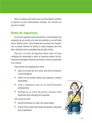 Não se esqueça que todas estas recomendações também
se aplicam ao pneu sobressalente (estepe), nos veículos em
que ele é exigido.


Cinto de segurança
     O cinto de segurança existe para limitar a movimentação dos
ocupantes de um veículo, em casos de acidentes ou numa freada
brusca. Nestes casos, o cinto impede que as pessoas se choquem
com as partes internas do veículo ou sejam lançados para fora
dele, reduzindo assim a gravidade das possíveis lesões.
     Para isso, os cintos de segurança devem estar em boas
condições de conservação e todos os ocupantes devem usá-los,
inclusive os passageiros dos bancos traseiros, mesmo as gestantes
e as crianças.
    Faça sempre uma inspeção dos cintos:
    ■   Veja se os cintos não têm cortes, para não se romperem
        numa emergência;
    ■   Confira se não existem dobras que impeçam a perfeita
        elasticidade;
    ■   Teste o travamento para ver se está funcionando
        perfeitamente;
    ■   Verifique se os cintos dos bancos traseiros estão
        disponíveis para utilização dos ocupantes.
    Uso correto do cinto:
    ■   Ajuste firmemente ao corpo, sem deixar folgas;
    ■   A faixa inferior deverá ficar abaixo do abdome, sobretudo
        para as gestantes.


                                                                    17
 