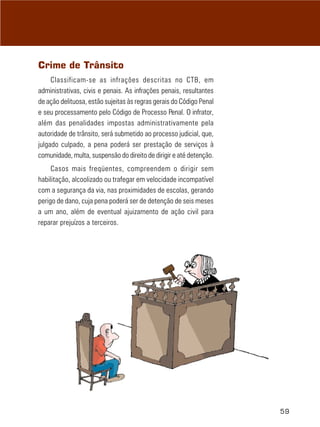 Crime de Trânsito
     Classificam-se as infrações descritas no CTB, em
administrativas, civis e penais. As infrações penais, resultantes
de ação delituosa, estão sujeitas às regras gerais do Código Penal
e seu processamento pelo Código de Processo Penal. O infrator,
além das penalidades impostas administrativamente pela
autoridade de trânsito, será submetido ao processo judicial, que,
julgado culpado, a pena poderá ser prestação de serviços à
comunidade, multa, suspensão do direito de dirigir e até detenção.
     Casos mais freqüentes, compreendem o dirigir sem
habilitação, alcoolizado ou trafegar em velocidade incompatível
com a segurança da via, nas proximidades de escolas, gerando
perigo de dano, cuja pena poderá ser de detenção de seis meses
a um ano, além de eventual ajuizamento de ação civil para
reparar prejuízos a terceiros.




                                                                     59
 