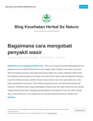 Bagaimana cara mengobati
penyakit wasir
herbaldenature0003 Tak Berkategori 21 Februari 2019 15 Minutes
Bagaimana cara mengobati penyakit wasir__Wasir atau hemoroid adalah pembengkakan atau
pembesaran dari pembuluh darah di usus besar bagian akhir (rektum), serta dubur atau anus.
Wasir merupakan penyakit yang dapat menyerang segala usia, namun umumnya lebih sering
menimbulkan keluhan pada usia 50 tahun atau lebih. Wasir tidak selalu menimbulkan keluhan,
tetapi bila keluhan muncul, penderita dapat merasa tidak nyaman dan gatal pada anus, serta
muncul perdarahan lewat anus. Wasir dibagi menjadi dua jenis yaitu hemoroid internal dan
eksternal. Pembuluh darah yang membengkak di dalam anus dan tidak terlihat dari luar disebut
sebagai hemoroid internal. Sedangkan pembengkakan yang terjadi di luar anus dekat lubang
anus, terasa lebih nyeri, serta tampak dari luar disebut hemoroid eksternal. Sumber dari
alodokter
   
Blog Kesehatan Herbal De Nature
Info pemesanan 089682593569
Tutup dan terima
Privasi & Cookie: Situs ini menggunakan cookie. Dengan melanjutkan menggunakan situs web ini, Anda setuju dengan
penggunaan mereka.
Untuk mengetahui lebih lanjut, termasuk cara mengontrol cookie, lihat di sini: Kebijakan Cookie
Buat situs web Anda di WordPress.com Memulai
 