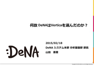 Copyright (C) 2015 DeNA Co.,Ltd. All Rights Reserved.
何故 DeNAはVerticaを選んだのか？
2015/02/18
DeNA システム本部 分析基盤部 部長
山田 憲晋
1
 