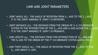 LINK AND JOINT PARAMETERS
• JOINT ANGLE (θi) : THE ANGLE OF ROTATION FROM Xi-1 AXIS TO THE Zi-1 AXIS.
IT IS THE JOINT VARIABLE IF JOINT I IS ROTATORY.
• JOINT DISTANCE (di) : THE DISTANCE FROM THE ORIGIN OF (i-1) CO-ORDINATE
SYSTEM TO THE INTERSECTION OF THE ZI-1 AXIS AND Xi AXIS ALONG THE Zi-1 AXIS.
IT IS THE JOINT VARIABLE IF JOINT I IS PRISMATIC.
• LINK LENGTH (aI) : THE DISTANCE FROM THE INTERSECTION OF Zi-1 AXIS AND
THE Xi AXIS TO THE ORIGIN OF THE Ith CO-ORDINATE SYSTEM ALONG THE Xi.
• LINK TWIST ANGLE (αi) : THE ANGLE OF ROTATION FROM THE Zi-1 AXIS TO THE
Zi-1 AXIS ABOUT Xi AXIS.
 
