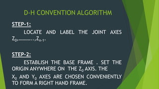 D-H CONVENTION ALGORITHM
STEP-1:
LOCATE AND LABEL THE JOINT AXES
Z0,………..,Zn-1.
STEP-2:
ESTABLISH THE BASE FRAME . SET THE
ORIGIN ANYWHERE ON THE Z0 AXIS. THE
X0 AND Y0 AXES ARE CHOSEN CONVENIENTLY
TO FORM A RIGHT HAND FRAME.
 