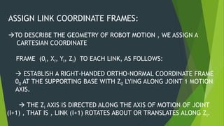 ASSIGN LINK COORDINATE FRAMES:
TO DESCRIBE THE GEOMETRY OF ROBOT MOTION , WE ASSIGN A
CARTESIAN COORDINATE
FRAME (0i, Xi, Yi, Zi) TO EACH LINK, AS FOLLOWS:
 ESTABLISH A RIGHT-HANDED ORTHO-NORMAL COORDINATE FRAME
00 AT THE SUPPORTING BASE WITH Z0 LYING ALONG JOINT 1 MOTION
AXIS.
 THE Zi AXIS IS DIRECTED ALONG THE AXIS OF MOTION OF JOINT
(I+1) , THAT IS , LINK (I+1) ROTATES ABOUT OR TRANSLATES ALONG Zi.
 