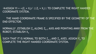 ASSIGN YI = +(Zi × Xi)/ ||Zi × Xi|| TO COMPLETE THE RIGHT HANDED
COORDINATE SYSTEM.
THE HAND COORDINATE FRAME IS SPECIFIED BY THE GEOMETRY OF THE
END EFFECTOR.
NORMALLY ,ESTABLISH Zn ALONG Zn-1 AXIS AND POINTING AWAY FROM THE
ROBOT; ESTABLISH Xn
SUCH THAT IT IS NORMAL TO BOTH Zn-1 AND Zn AXES. ASSIGN Yn TO
COMPLETE THE RIGHT HANDED COORDINATE SYSTEM.
 