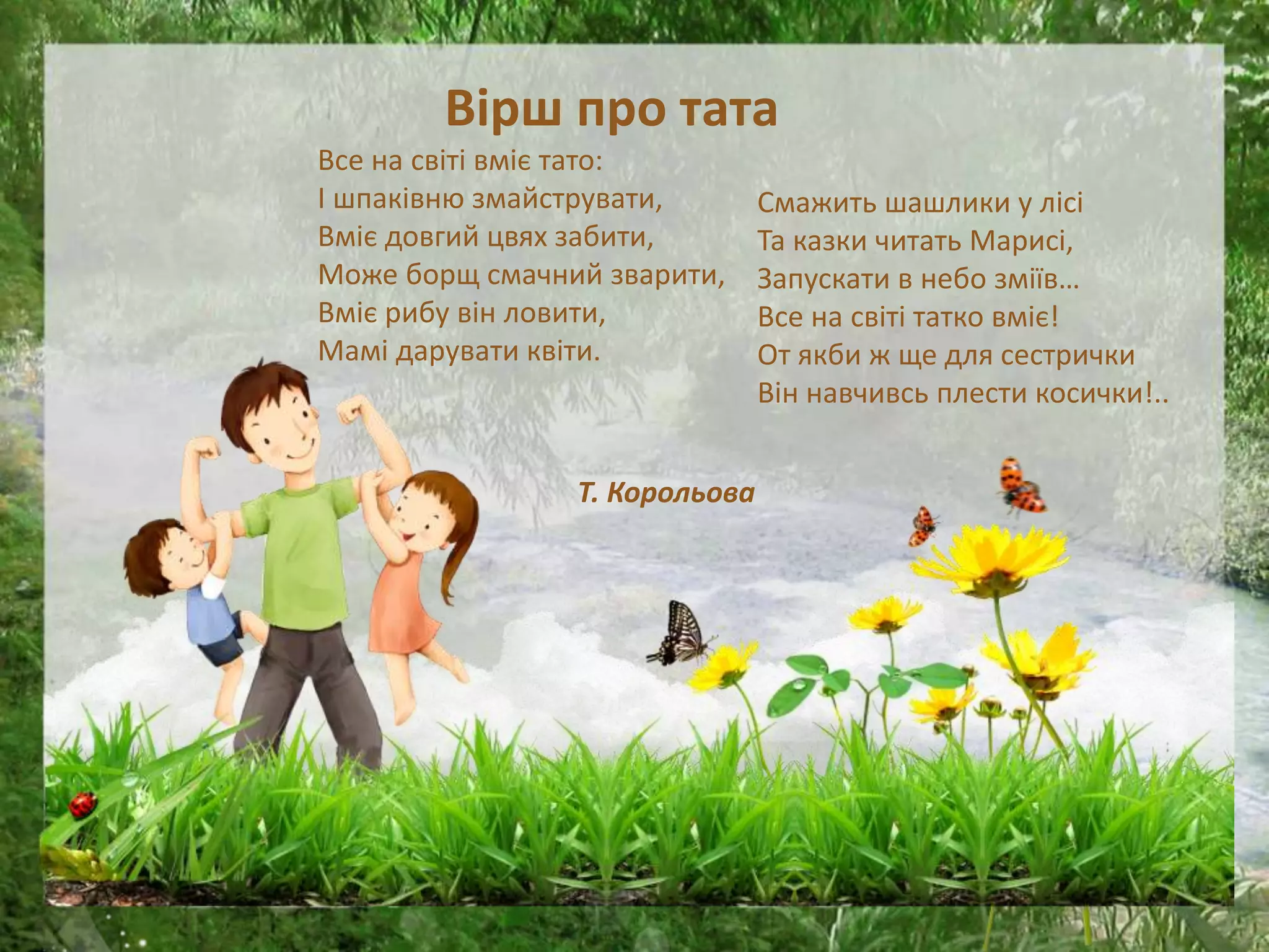 Вірш про тата
Все на світі вміє тато:
І шпаківню змайструвати,
Вміє довгий цвях забити,
Може борщ смачний зварити,
Вміє рибу він ловити,
Мамі дарувати квіти.
Т. Корольова
Смажить шашлики у лісі
Та казки читать Марисі,
Запускати в небо зміїв…
Все на світі татко вміє!
От якби ж ще для сестрички
Він навчивсь плести косички!..
 