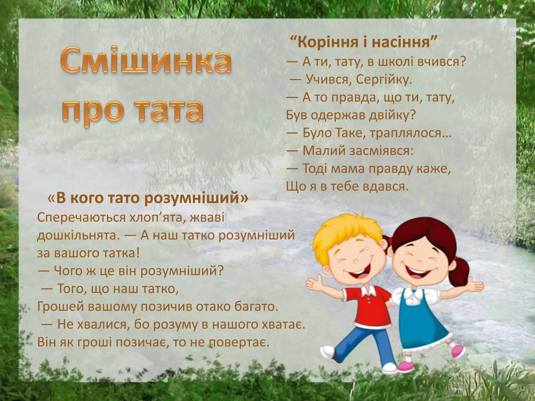 “Коріння і насіння”
— А ти, тату, в школі вчився?
— Учився, Сергійку.
— А то правда, що ти, тату,
Був одержав двійку?
— Було Таке, траплялося…
— Малий засміявся:
— Тоді мама правду каже,
Що я в тебе вдався.
«В кого тато розумніший»
Сперечаються хлоп’ята, жваві
дошкільнята. — А наш татко розумніший
за вашого татка!
— Чого ж це він розумніший?
— Того, що наш татко,
Грошей вашому позичив отако багато.
— Не хвалися, бо розуму в нашого хватає.
Він як гроші позичає, то не повертає.
 