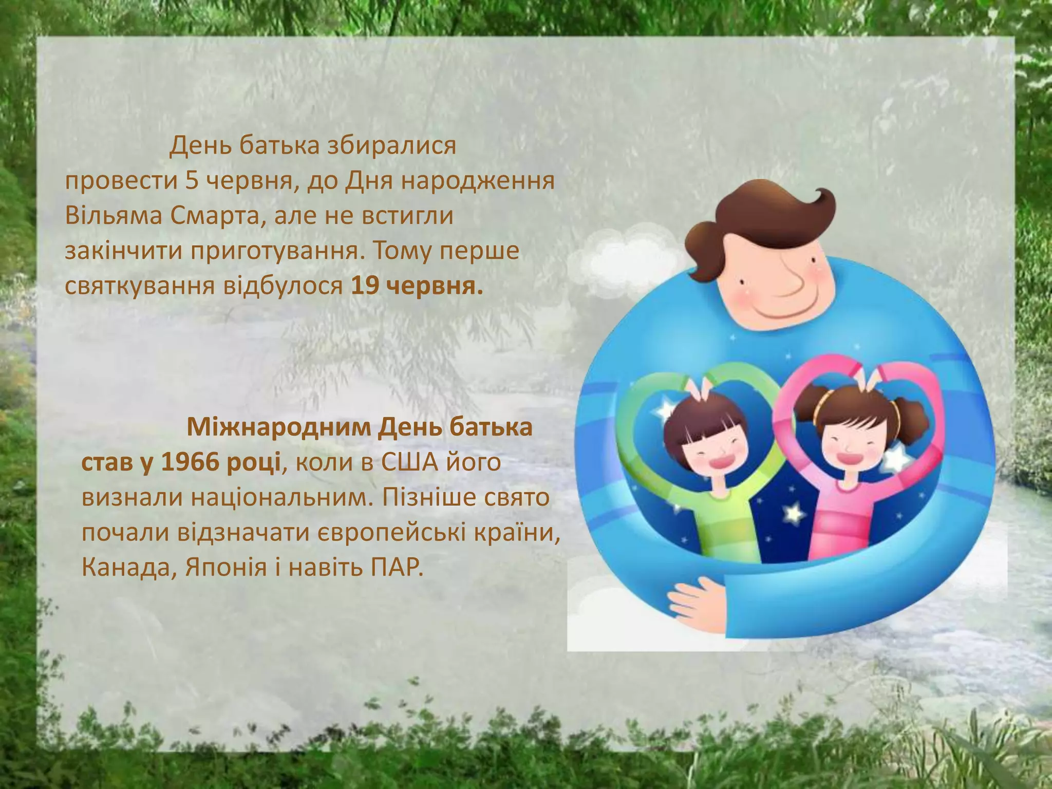 День батька збиралися
провести 5 червня, до Дня народження
Вільяма Смарта, але не встигли
закінчити приготування. Тому перше
святкування відбулося 19 червня.
Міжнародним День батька
став у 1966 році, коли в США його
визнали національним. Пізніше свято
почали відзначати європейські країни,
Канада, Японія і навіть ПАР.
 