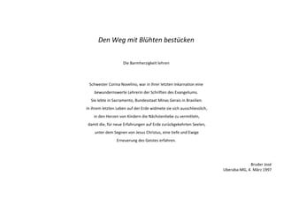 Den Weg mit Blühten bestücken 
Die Barmherzigkeit lehren 
Schwester Corina Novelino, war in ihrer letzten Inkarnation eine 
bewundernswerte Lehrerin der Schriften des Evangeliums. 
Sie lebte in Sacramento, Bundesstaat Minas Gerais in Brasilien. 
In ihrem letzten Leben auf der Erde widmete sie sich ausschliesslich, 
in den Herzen von Kindern die Nächstenliebe zu vermitteln, 
damit die, für neue Erfahrungen auf Erde zurückgekehrten Seelen, 
unter dem Segnen von Jesus Christus, eine tiefe und Ewige 
Erneuerung des Geistes erfahren. 
Bruder José 
Uberaba-MG, 4. März 1997 
 