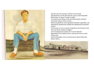 Antonius war sehr traurig. Er wohnte in eine Favela 
(Elendsviertel) und litt sehr darunter, dass er keine finanzielle 
Mittel hatte um seiner Freunde zu helfen. 
Frau Johanna war Witwe, hatte drei kleine Kinder und hatte 
manchmal zuhause nichts zu essen….. 
Robert der gelähmte und an Epilepsie erkrankte Junge Mann, der 
tagelang die epileptischen Anfälle ohne Medikamente aushalten 
musste… 
Der Brunnen von Frau Luzia war eingestürzt und sie konnte nicht 
mehr die Wasch arbeiten erledigen… 
Der herzensgute alte Joseph, der in seiner Hütte bei 
Regenwetter nicht bleiben konnte, weil das Dach kurz vor den 
Einsturz war…. 
Viele Kinder gingen nicht zur Schule weil sie keine Hefte oder 
Bücher hatten…. 
 
