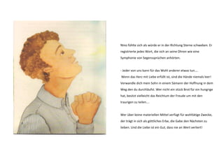 Nino fühlte sich als würde er in der Richtung Sterne schweben. Er 
registrierte jedes Wort, die sich an seine Ohren wie eine 
Symphonie von Segenssprüchen anhörten. 
- Jeder von uns kann für das Wohl anderer etwas tun…. 
Wenn das Herz mit Liebe erfüllt ist, sind die Hände niemals leer! 
Verwandle dich mein Sohn in einem Sämann der Hoffnung in dem 
Weg den du durchläufst. Wer nicht ein stück Brot für ein hungrige 
hat, besitzt vielleicht das Reichtum der Freude um mit den 
traurigen zu teilen…. 
Wer über keine materiellen Mittel verfügt für wohltätige Zwecke, 
der trägt in sich als göttliches Erbe, die Gabe den Nächsten zu 
lieben. Und die Liebe ist ein Gut, dass nie an Wert verliert! 
 