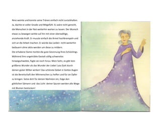 Nino weinte und konnte seine Tränen einfach nicht zurückhalten. 
Ja, dachte er voller Gnade und Mitgefühl. Es wäre nicht gerecht, 
die Menschen in der Not weiterhin warten zu lassen. Der Wunsch 
etwas zu bewegen wirkte auf ihn mit einer überwältige, 
anziehende Kraft. Er musste einfach die Ärmel hochkrempeln und 
sich an die Arbeit machen. Er würde das Leiden nicht weiterhin 
bedauern ohne aktiv werden um diese zu mildern. 
Die erhabene Dame merkte die gute Gesinnung Ihres Schützlings. 
Während ihre ungetrübte Gestalt völlig schwerelos 
hinwegschwebte, fügte sie noch hinzu: Mein Sohn, es gibt kein 
größeres Wunder als das Wunder der Liebe! Lass Gott durch 
deinen guten Willen wirken! Das schönste Gebet in Gottes Augen 
ist die Bereitschaft den Mitmenschen zu helfen und für sie Opfer 
zu bringen. Setze dich für deinen Nächsten ein, folge den 
göttlichen Sämann und das Licht deiner Spuren werden alle Wege 
mit Blumen bestücken! 
 