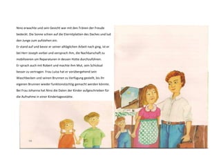 Nino erwachte und sein Gesicht war mit den Tränen der Freude 
bedeckt. Die Sonne schien auf die Eternitplatten des Daches und lud 
den Junge zum aufstehen ein. 
Er stand auf und bevor er seiner alltäglichen Arbeit nach ging, ist er 
bei Herr Joseph vorbei und versprach ihm, die Nachbarschaft zu 
mobilisieren um Reparaturen in dessen Hütte durchzuführen. 
Er sprach auch mit Robert und machte ihm Mut, sein Schicksal 
besser zu vertragen. Frau Luisa hat er vorübergehend sein 
Waschbecken und seinen Brunnen zu Verfügung gestellt, bis ihr 
eigenen Brunnen wieder funktionstüchtig gemacht werden könnte. 
Bei Frau Johanna hat Nino die Daten der Kinder aufgeschrieben für 
die Aufnahme in einer Kindertagesstätte. 
 