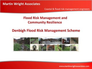 Martin Wright Associates
                           Coastal & flood risk management engineers


             Flood Risk Management and
                Community Resilience

     Denbigh Flood Risk Management Scheme




                                        www.martinwrightassociates.com
 