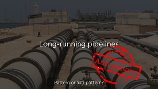 Long-running pipelines
Anti-pattern
Pattern or anti-pattern?
 