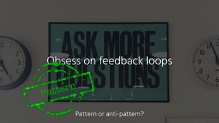 Obsess on feedback loops
Pattern
Pattern or anti-pattern?
 