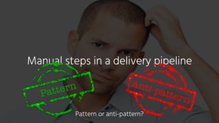 Manual steps in a delivery pipeline
Anti-patternPattern
Pattern or anti-pattern?
 