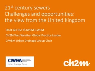 21st century sewers
Challenges and opportunities:
the view from the United Kingdom
Elliot Gill BSc FCIWEM C.WEM
CH2M Wet Weather Global Practice Leader
CIWEM Urban Drainage Group Chair
 