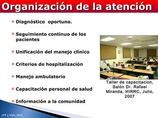 Diagnóstico  oportuno. Seguimiento continuo de los pacientes Unificación del manejo clínico Criterios de hospitalización Manejo ambulatorio  Capacitación personal de salud Información a la comunidad Organización de la atención Taller de capacitacion, Salón Dr. Rafael Miranda, HIRRC, Julio, 2007 
