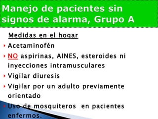 Medidas en el hogar Acetaminofén NO  aspirinas, AINES, esteroides ni inyecciones intramusculares Vigilar diuresis Vigilar por un adulto previamente orientado  Uso de mosquiteros  en pacientes enfermos. Si no  tolera la vía oral  y sin buena diuresis, considere  hospitalizar 
