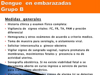 Medidas  generales Historia clínica y examen físico completa: Vigilancia de  signos vitales: FC, FR, TA, PAM y presión diferencial Hemograma y otros exámenes de acuerdo a criterio medico. Toma de muestra para serología, o aislamiento viral. Solicitar interconsulta a  gineco-obstetra  Vigilar signos de sangrado vaginal, ruptura prematura de membranas, movimientos fetales y  presencia o no de actividad uterina. Sonografía obstétrica. Si no existe viabilidad fetal o se documenta aborto en curso ingreso a servicio de partos  para tratamiento obstétrico. Vigilancia constante de los signos de alarma (si se detectan manejar como dengue con signos de alarma) 