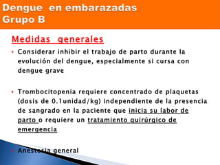 Medidas  generales Considerar inhibir el trabajo de parto durante la evolución del dengue, especialmente si cursa con dengue grave Trombocitopenia requiere concentrado de plaquetas (dosis de 0.1unidad/kg) independiente de la presencia de sangrado en la paciente que  inicia su labor de parto  o requiere un  tratamiento quirúrgico de emergencia Anestesia general Diagnóstico diferencial del dengue con extravasación en la mujer, en el último trimestre de gestación con el Síndrome de Hellp,  la única diferencia entre ambos es la  hemolisis  que no se presenta en el dengue con extravasación  