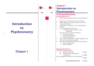 —
1a
Notes Notes
1–1aPage 1a1–1bPage Chapter 1 – Introduction to Psychrometry
Learning Outcomes
Learning Outcomes:
When you have studied this chapter you should be able to:
1 Explain what is meant by the term ‘Psychrometry’.
2. Relate ‘Dalton’s law of Partial Pressures’ to the term
‘Atmospheric Pressure’.
3. Explain what is meant by the term ‘Saturated Vapour
Pressure’.
4. Use a ‘Psychrometric Chart to find:
a. A saturated vapour pressure for a given
temperature.
Find, for a given air sample, the following:
b. The moisture content
c. The percentage saturation
d. The relative humidity.
5. Explain what is meant by the ‘wet-bulb’ temperature and
its use in the ‘psychrometric equation’.
6. Show how the Psychrometric Chart is used to determine:
a. Dew-point temperature
b. Specific Enthalpy
Suggested StudyTime:
(a) For study of chapter material;
(i) Initial on-screen study 1 hour
(ii) Printing of notes and subsequent
in-depth study 2 hours
(b) For completion of the quick revision study guide
½ hour
Total estimated study time 3½ hours
Introduction
to
Psychrometry
Chapter 1
Chapter 1
Introduction to
Psychrometry
 