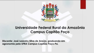 Discente: José Leandro Silva de Araújo, graduando em
agronomia pela UFRA Campus Capitão Poço-Pa.
Universidade Federal Rural da Amazônia
Campus Capitão Poço
 