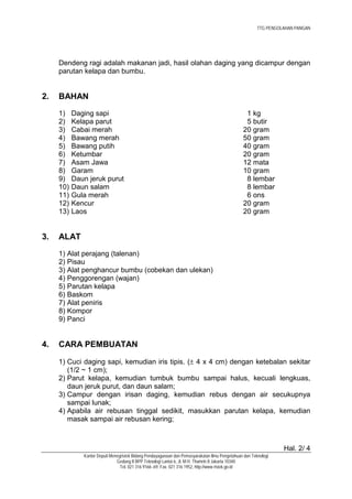 TTG PENGOLAHAN PANGAN




     Dendeng ragi adalah makanan jadi, hasil olahan daging yang dicampur dengan
     parutan kelapa dan bumbu.


2.   BAHAN
     1)    Daging sapi                                                                           1 kg
     2)    Kelapa parut                                                                          5 butir
     3)    Cabai merah                                                                          20 gram
     4)    Bawang merah                                                                         50 gram
     5)    Bawang putih                                                                         40 gram
     6)    Ketumbar                                                                             20 gram
     7)    Asam Jawa                                                                            12 mata
     8)    Garam                                                                                10 gram
     9)    Daun jeruk purut                                                                      8 lembar
     10)   Daun salam                                                                            8 lembar
     11)   Gula merah                                                                            6 ons
     12)   Kencur                                                                               20 gram
     13)   Laos                                                                                 20 gram


3.   ALAT
     1) Alat perajang (talenan)
     2) Pisau
     3) Alat penghancur bumbu (cobekan dan ulekan)
     4) Penggorengan (wajan)
     5) Parutan kelapa
     6) Baskom
     7) Alat peniris
     8) Kompor
     9) Panci


4.   CARA PEMBUATAN

     1) Cuci daging sapi, kemudian iris tipis. (± 4 x 4 cm) dengan ketebalan sekitar
        (1/2 ~ 1 cm);
     2) Parut kelapa, kemudian tumbuk bumbu sampai halus, kecuali lengkuas,
        daun jeruk purut, dan daun salam;
     3) Campur dengan irisan daging, kemudian rebus dengan air secukupnya
        sampai lunak;
     4) Apabila air rebusan tinggal sedikit, masukkan parutan kelapa, kemudian
        masak sampai air rebusan kering;



                                                                                                                  Hal. 2/ 4
              Kantor Deputi Menegristek Bidang Pendayagunaan dan Pemasyarakatan Ilmu Pengetahuan dan Teknologi
                               Gedung II BPP Teknologi Lantai 6, Jl. M.H. Thamrin 8 Jakarta 10340
                                 Tel. 021 316 9166~69, Fax. 021 316 1952, http://www.ristek.go.id
 