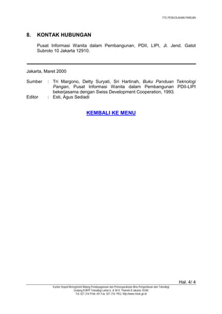TTG PENGOLAHAN PANGAN




8.   KONTAK HUBUNGAN
     Pusat Informasi Wanita dalam Pembangunan, PDII, LIPI, Jl. Jend. Gatot
     Subroto 10 Jakarta 12910.



Jakarta, Maret 2000

Sumber    : Tri Margono, Detty Suryati, Sri Hartinah, Buku Panduan Teknologi
            Pangan, Pusat Informasi Wanita dalam Pembangunan PDII-LIPI
            bekerjasama dengan Swiss Development Cooperation, 1993.
Editor    : Esti, Agus Sediadi


                                       KEMBALI KE MENU




                                                                                                                Hal. 4/ 4
            Kantor Deputi Menegristek Bidang Pendayagunaan dan Pemasyarakatan Ilmu Pengetahuan dan Teknologi
                             Gedung II BPP Teknologi Lantai 6, Jl. M.H. Thamrin 8 Jakarta 10340
                               Tel. 021 316 9166~69, Fax. 021 316 1952, http://www.ristek.go.id
 