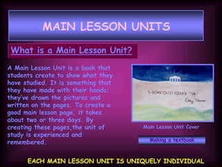 MAIN LESSON UNITS
What is a Main Lesson Unit?
A Main Lesson Unit is a book that
students create to show what they
have studied. It is something that
they have made with their hands;
they’ve drawn the pictures and
written on the pages. To create a
good main lesson page, it takes
about two or three days. By
creating these pages,the unit of
study is experienced and
remembered.
EACH MAIN LESSON UNIT IS UNIQUELY INDIVIDUAL
Main Lesson Unit Cover
Making a textbook
 