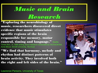 Music and Brain
Research
“Exploring the neurobiology of
music, researchers discovered direct
evidence that music stimulates
specific regions of the brain
responsible for memory, motor
control, timing and language.” Seattle
Times Nov.. 9, 1998 writing about research conducted by neuroscientist,
Anne Blood, McGill University, Montreal
“We find that harmony, melody and
rhythm had distinct patterns of
brain activity. They involved both
the right and left sides of the brain.”
Lawrence Parsons, University of Texas
 