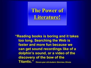 The Power of
Literature!
“Reading books is boring and it takes
too long. Searching the Web is
faster and more fun because we
can get sound recordings like of a
dolphin’s sound, or a video of the
discovery of the bow of the
Titantic.” Eleven-year old student, Glenview, Illinois
 