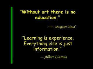 “Learning is experience.
Everything else is just
information.”
— Albert Einstein
“Without art there is no
education.”
— Ma...