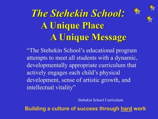 The Stehekin School:
A Unique Place
A Unique Message
“The Stehekin School’s educational program
attempts to meet all students with a dynamic,
developmentally appropriate curriculum that
actively engages each child’s physical
development, sense of artistic growth, and
intellectual vitality”
Stehekin School Curriculum
Building a culture of success through hard work
 