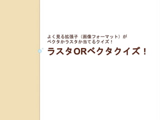 ラスタORベクタクイズ！
よく見る拡張子（画像フォーマット）が
ベクタかラスタか当てるクイズ！
 